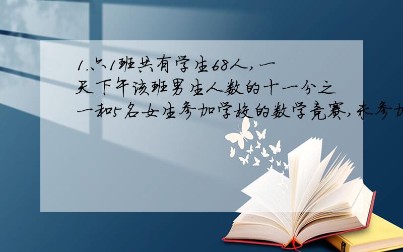 1.六1班共有学生68人,一天下午该班男生人数的十一分之一和5名女生参加学校的数学竞赛,未参加竞赛的人中男女生人数相等,