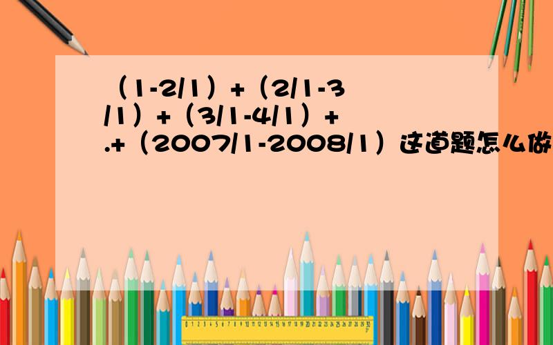 （1-2/1）+（2/1-3/1）+（3/1-4/1）+.+（2007/1-2008/1）这道题怎么做