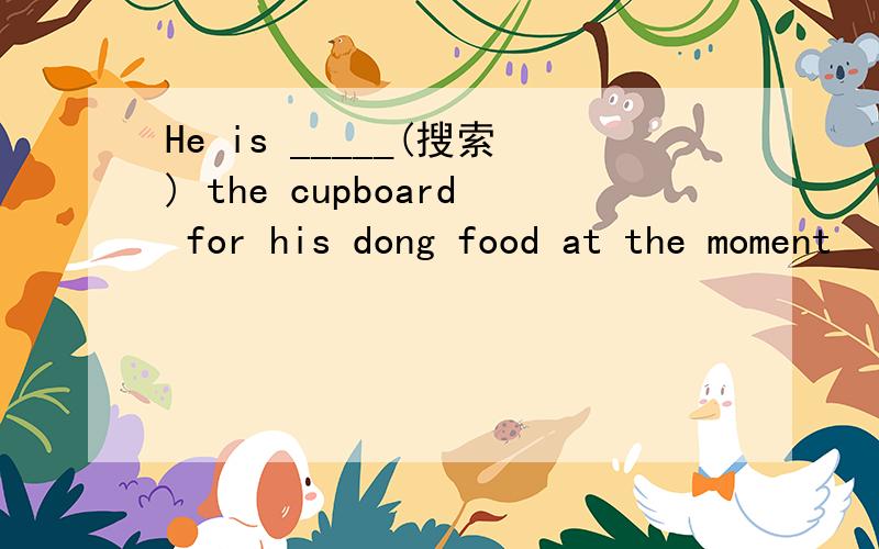 He is _____(搜索) the cupboard for his dong food at the moment