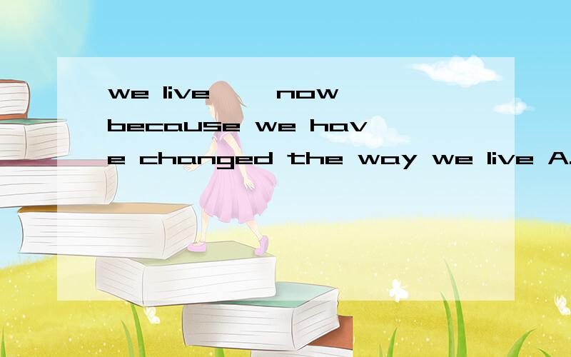 we live—— now because we have changed the way we live A.long