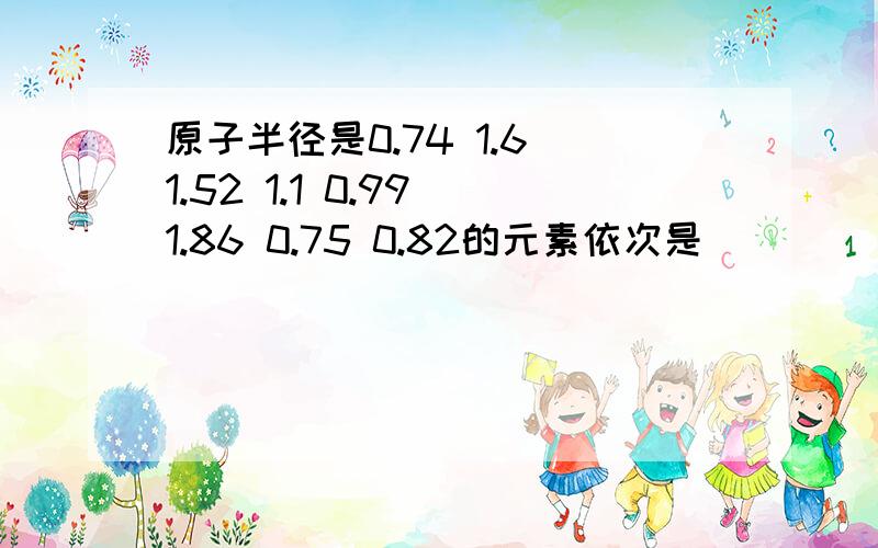 原子半径是0.74 1.6 1.52 1.1 0.99 1.86 0.75 0.82的元素依次是