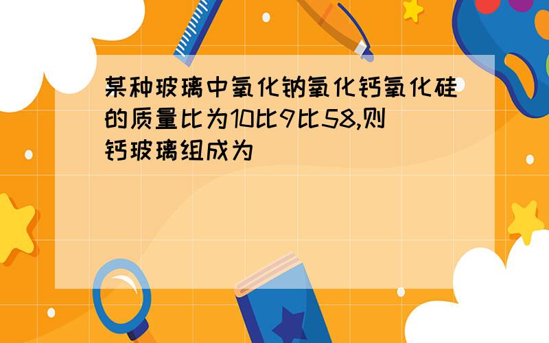 某种玻璃中氧化钠氧化钙氧化硅的质量比为10比9比58,则钙玻璃组成为