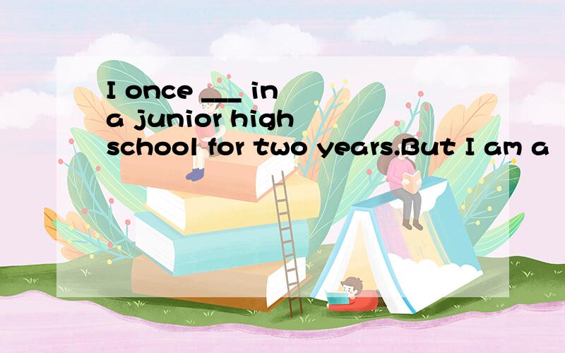 I once ___ in a junior high school for two years.But I am a