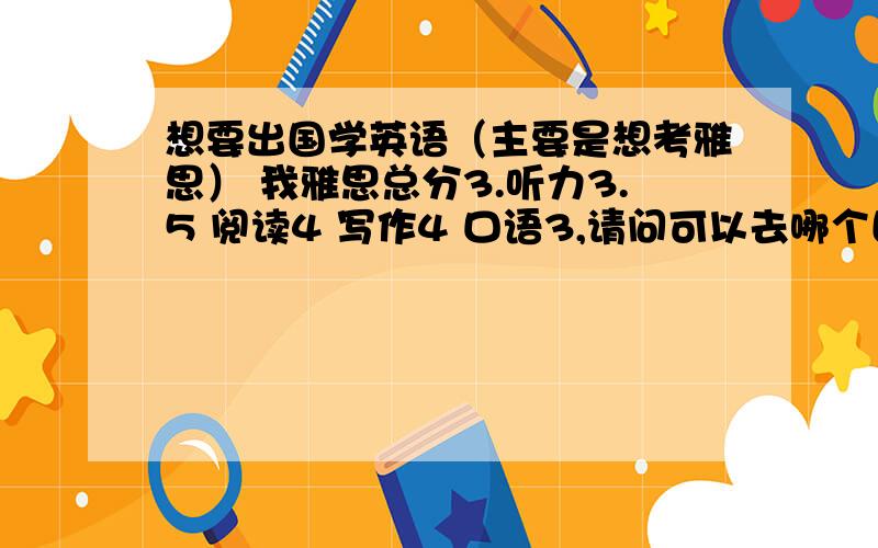 想要出国学英语（主要是想考雅思） 我雅思总分3.听力3.5 阅读4 写作4 口语3,请问可以去哪个国家学英语