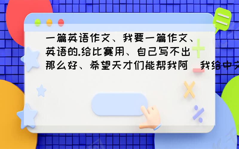 一篇英语作文、我要一篇作文、英语的.给比赛用、自己写不出那么好、希望天才们能帮我阿（我给中文 麻烦翻译成英语、）下面我要