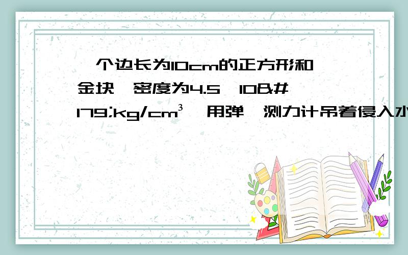 一个边长为10cm的正方形和金块,密度为4.5×10³kg/cm³,用弹簧测力计吊着侵入水中,其上表