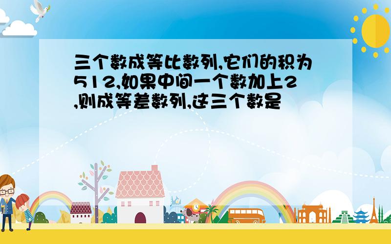 三个数成等比数列,它们的积为512,如果中间一个数加上2,则成等差数列,这三个数是