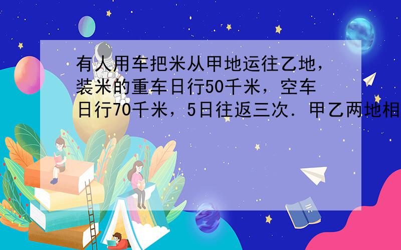 有人用车把米从甲地运往乙地，装米的重车日行50千米，空车日行70千米，5日往返三次．甲乙两地相距______千米．