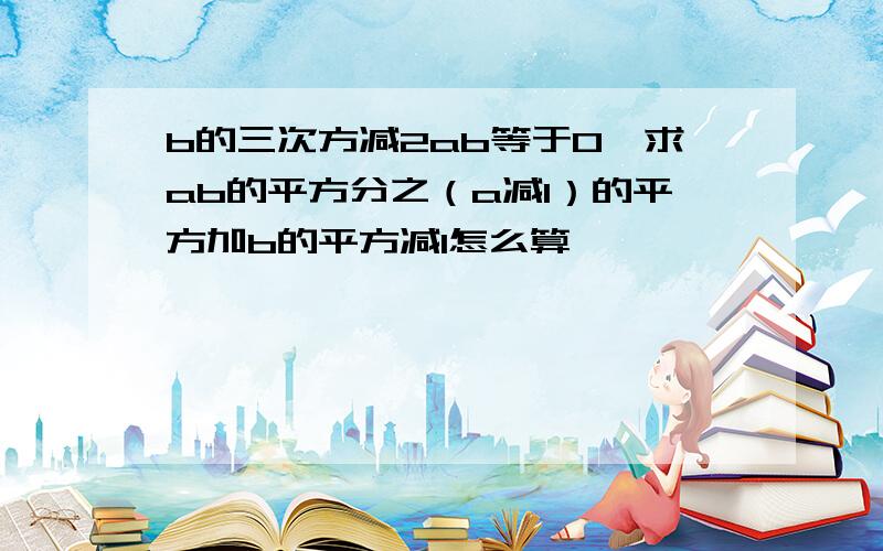 b的三次方减2ab等于0,求ab的平方分之（a减1）的平方加b的平方减1怎么算