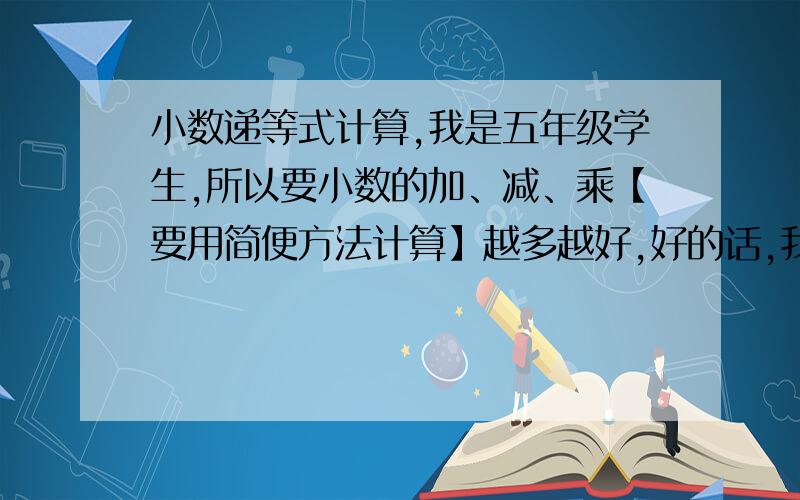 小数递等式计算,我是五年级学生,所以要小数的加、减、乘【要用简便方法计算】越多越好,好的话,我还可以加分20、50,10