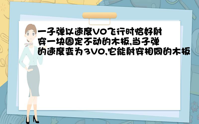 一子弹以速度V0飞行时恰好射穿一块固定不动的木板,当子弹的速度变为3V0,它能射穿相同的木板