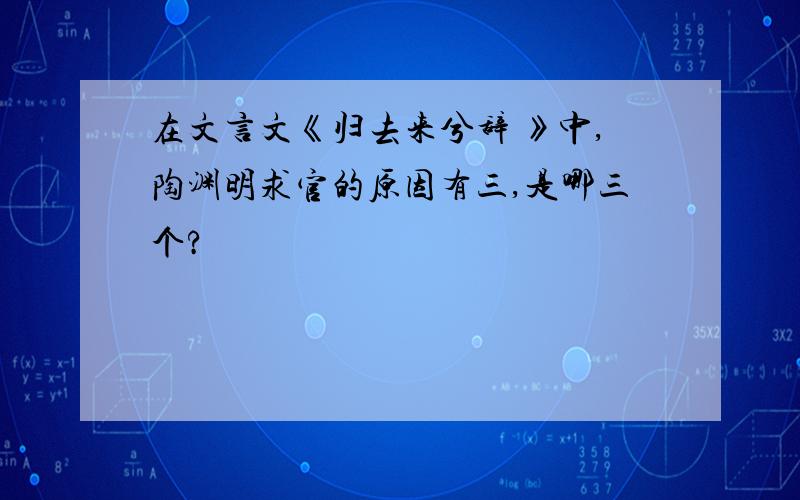 在文言文《归去来兮辞 》中,陶渊明求官的原因有三,是哪三个?