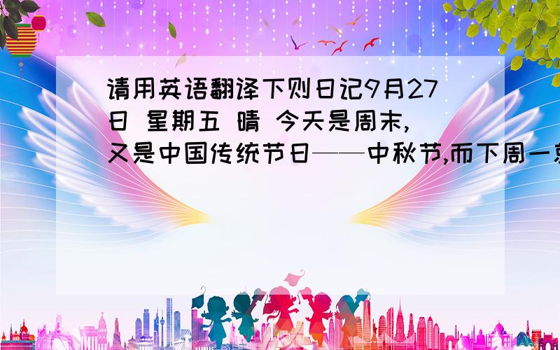 请用英语翻译下则日记9月27日 星期五 晴 今天是周末,又是中国传统节日——中秋节,而下周一就是国庆节,这两个节日如此靠