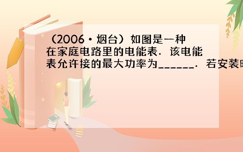 （2006•烟台）如图是一种在家庭电路里的电能表．该电能表允许接的最大功率为______．若安装时此电能表的示数为零，则