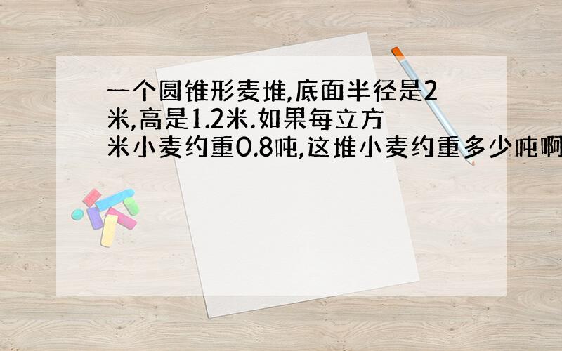 一个圆锥形麦堆,底面半径是2米,高是1.2米.如果每立方米小麦约重0.8吨,这堆小麦约重多少吨啊?