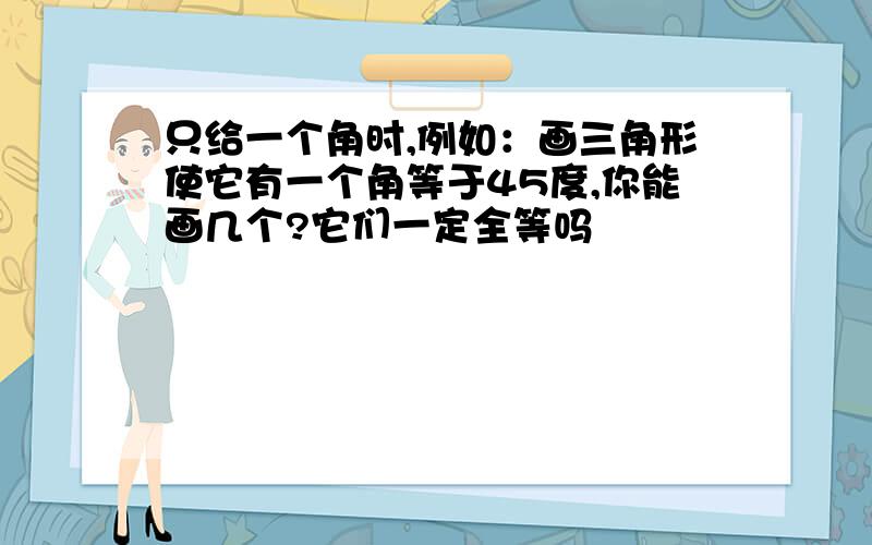 只给一个角时,例如：画三角形使它有一个角等于45度,你能画几个?它们一定全等吗