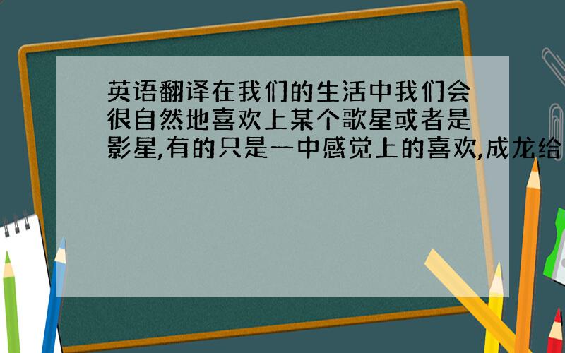 英语翻译在我们的生活中我们会很自然地喜欢上某个歌星或者是影星,有的只是一中感觉上的喜欢,成龙给人的印象就是很有亲和力,你