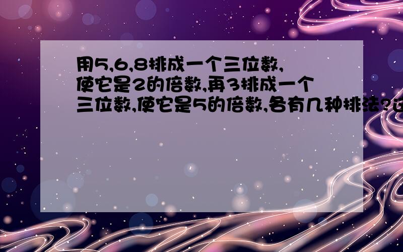 用5,6,8排成一个三位数,使它是2的倍数,再3排成一个三位数,使它是5的倍数,各有几种排法?这些数中哪