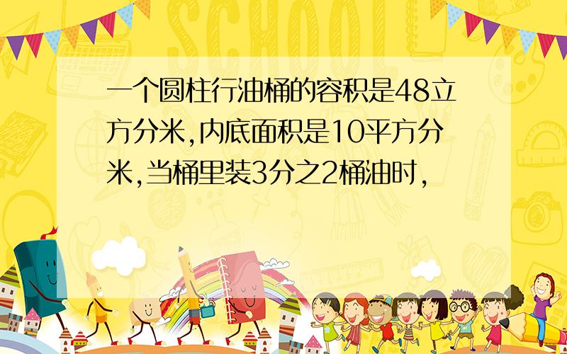 一个圆柱行油桶的容积是48立方分米,内底面积是10平方分米,当桶里装3分之2桶油时,