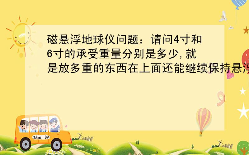 磁悬浮地球仪问题：请问4寸和6寸的承受重量分别是多少,就是放多重的东西在上面还能继续保持悬浮