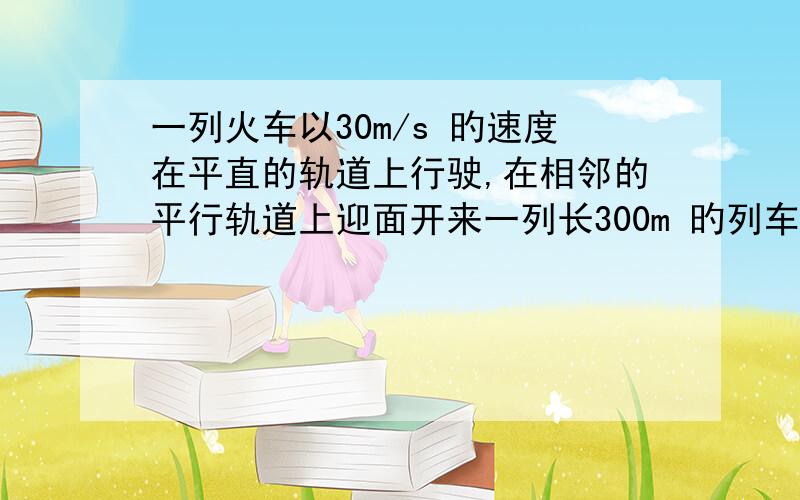 一列火车以30m/s 旳速度在平直的轨道上行驶,在相邻的平行轨道上迎面开来一列长300m 旳列车速度是20m/s