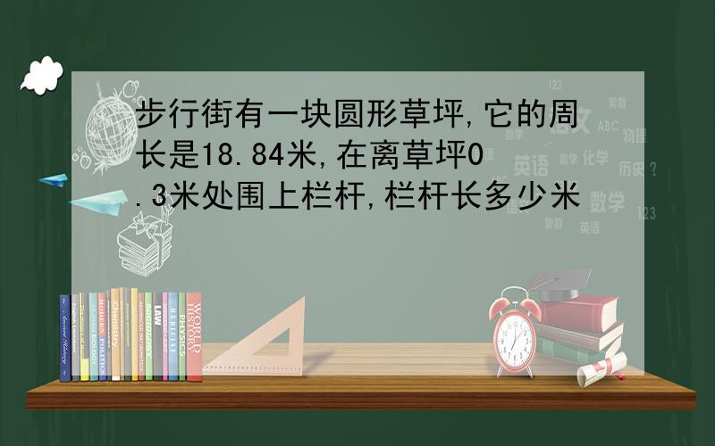 步行街有一块圆形草坪,它的周长是18.84米,在离草坪0.3米处围上栏杆,栏杆长多少米