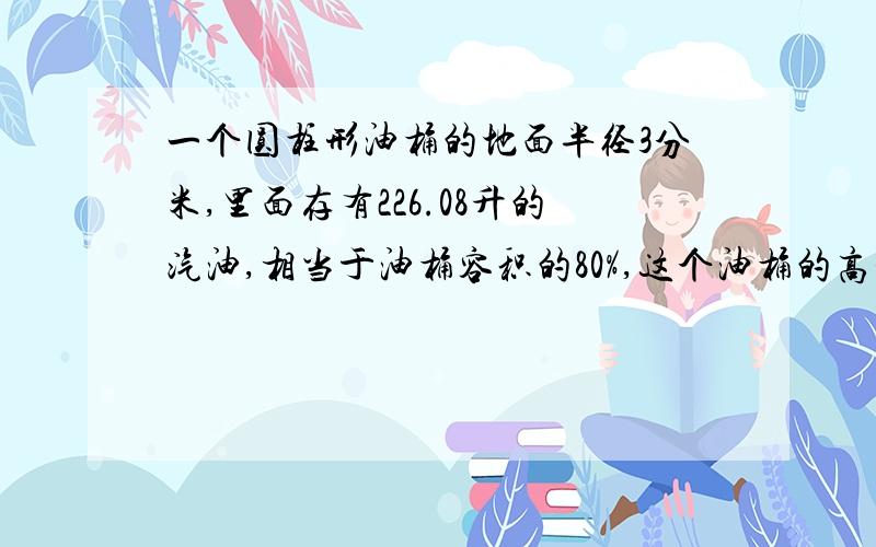 一个圆柱形油桶的地面半径3分米,里面存有226.08升的汽油,相当于油桶容积的80%,这个油桶的高是多少分米?