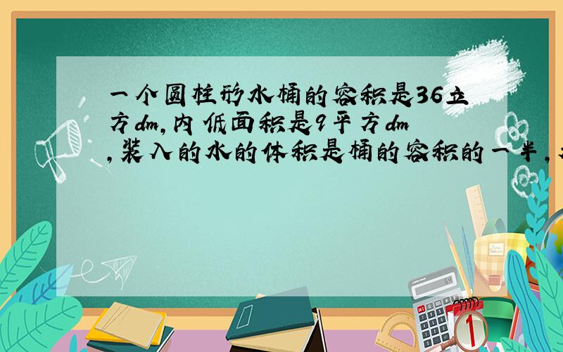 一个圆柱形水桶的容积是36立方dm,内低面积是9平方dm,装入的水的体积是桶的容积的一半,水面高多少?