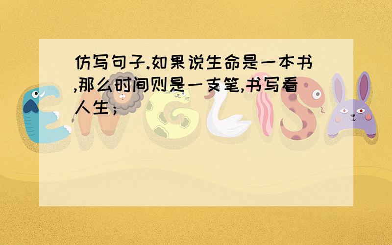 仿写句子.如果说生命是一本书,那么时间则是一支笔,书写看人生；