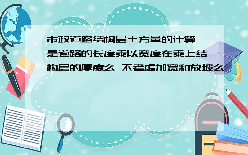 市政道路结构层土方量的计算 是道路的长度乘以宽度在乘上结构层的厚度么 不考虑加宽和放坡么