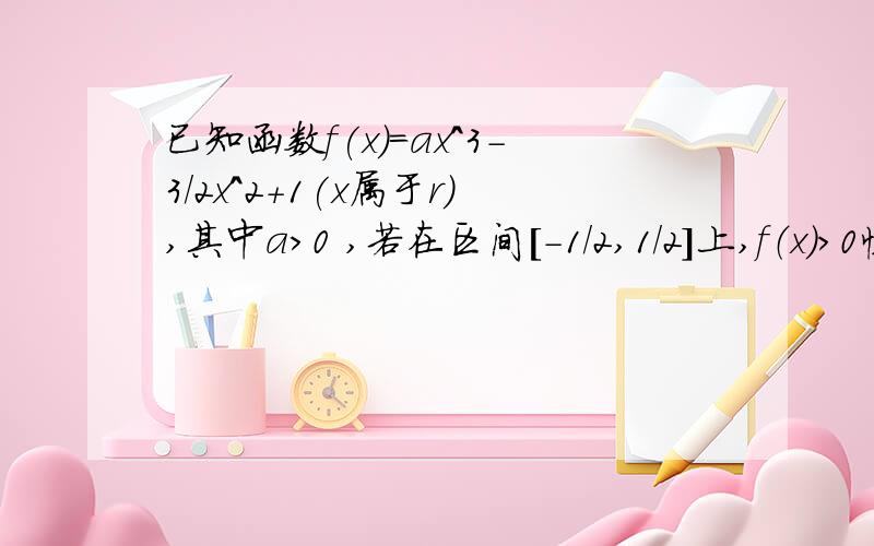 已知函数f(x)=ax^3-3/2x^2+1(x属于r),其中a>0 ,若在区间[-1/2,1/2]上,f（x）＞0恒成