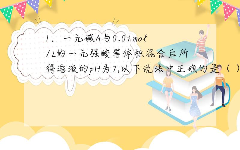 1．一元碱A与0.01mol/L的一元强酸等体积混合后所得溶液的pH为7,以下说法中正确的是（ ）