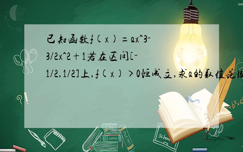 已知函数f(x)=ax^3-3/2x^2+1若在区间[-1/2,1/2]上,f(x)>0恒成立,求a的取值范围