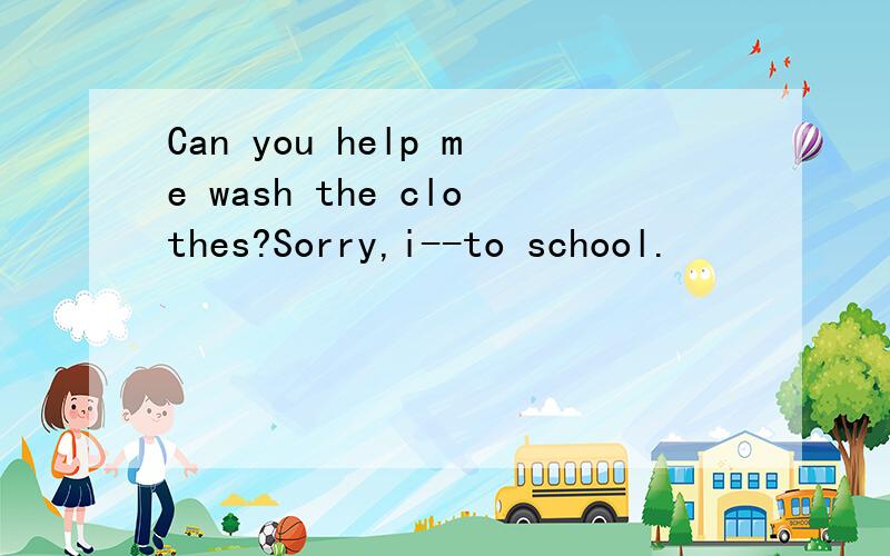 Can you help me wash the clothes?Sorry,i--to school.