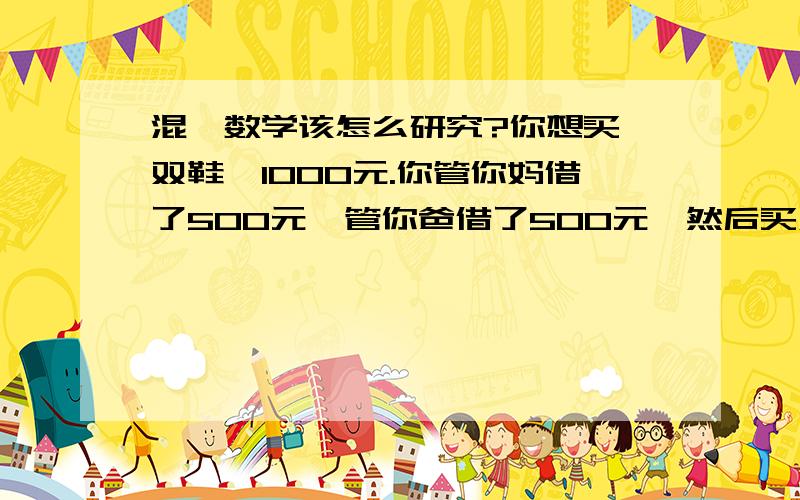 混沌数学该怎么研究?你想买一双鞋,1000元.你管你妈借了500元,管你爸借了500元,然后买双鞋花了970元,剩下30