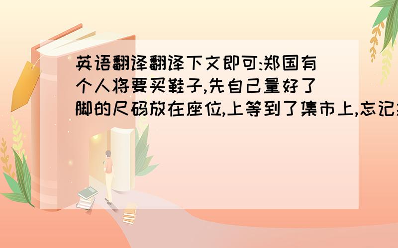 英语翻译翻译下文即可:郑国有个人将要买鞋子,先自己量好了脚的尺码放在座位,上等到了集市上,忘记携带尺码了.鞋子已经拿到手