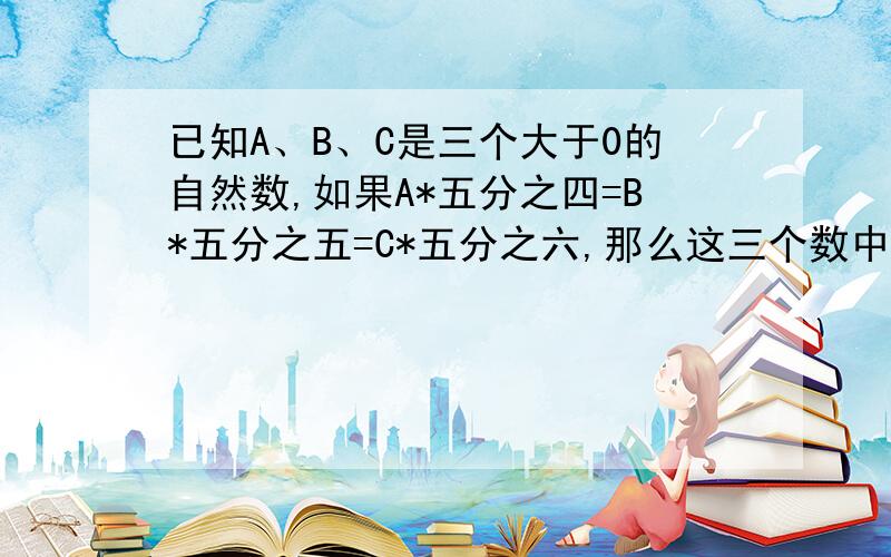 已知A、B、C是三个大于0的自然数,如果A*五分之四=B*五分之五=C*五分之六,那么这三个数中谁最大?