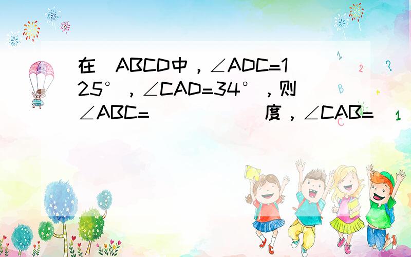 在▱ABCD中，∠ADC=125°，∠CAD=34°，则∠ABC=______度，∠CAB=______度．