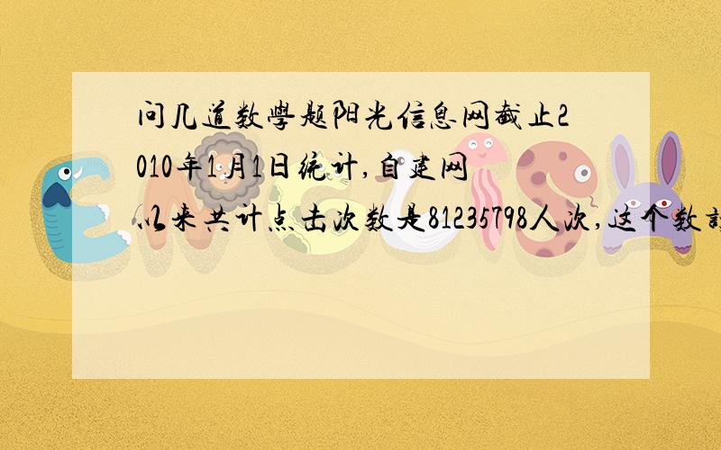 问几道数学题阳光信息网截止2010年1月1日统计,自建网以来共计点击次数是81235798人次,这个数读作（ ）,省略“