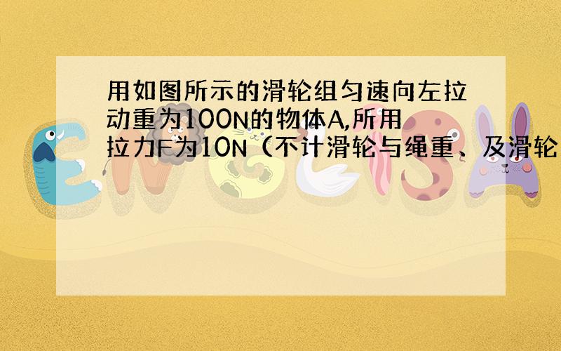 用如图所示的滑轮组匀速向左拉动重为100N的物体A,所用拉力F为10N（不计滑轮与绳重、及滑轮与绳之间的摩