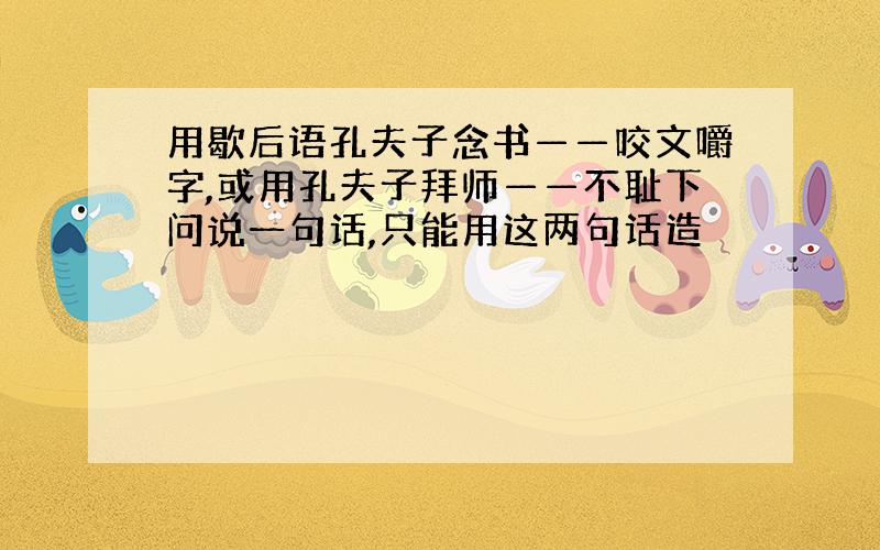 用歇后语孔夫子念书——咬文嚼字,或用孔夫子拜师——不耻下问说一句话,只能用这两句话造