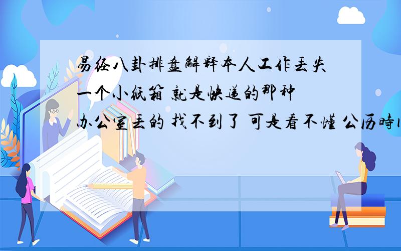 易经八卦排盘解释本人工作丢失一个小纸箱 就是快递的那种 办公室丢的 找不到了 可是看不懂 公历时间：2010年4月20日