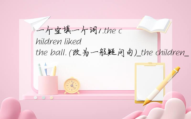 一个空填一个词1.the children liked the ball.(改为一般疑问句）＿the children＿