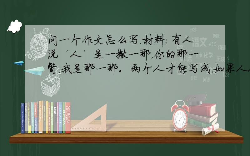 问一个作文怎么写.材料：有人说‘人’是一撇一那，你的那一瞥，我是那一那。两个人才能写成，如果人人光想着自己的那一撇或那一