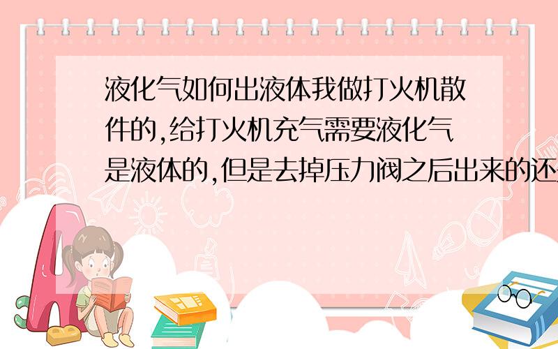 液化气如何出液体我做打火机散件的,给打火机充气需要液化气是液体的,但是去掉压力阀之后出来的还是气体,怎么才能保证流出来的