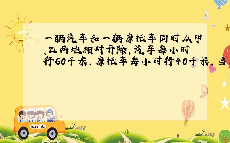 一辆汽车和一辆摩托车同时从甲、乙两地相对开除,汽车每小时行60千米,摩托车每小时行40千米,当摩托车行到两地中点时,与汽