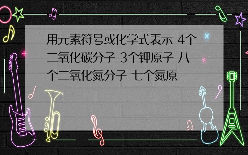 用元素符号或化学式表示 4个二氧化碳分子 3个钾原子 八个二氧化氮分子 七个氮原