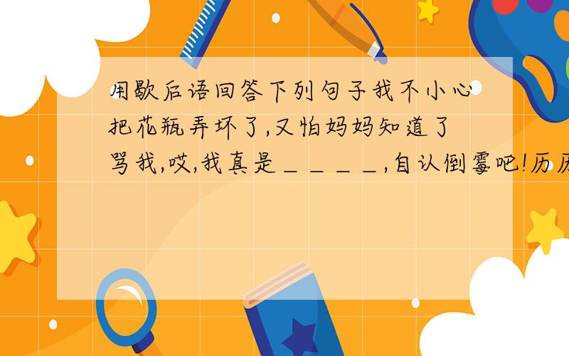 用歇后语回答下列句子我不小心把花瓶弄坏了,又怕妈妈知道了骂我,哎,我真是＿＿＿＿,自认倒霉吧!历历心里挺清楚满肚子话要说