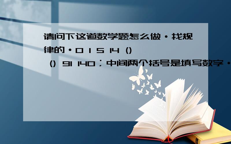 请问下这道数学题怎么做·找规律的·0 1 5 14 () () 91 140；中间两个括号是填写数字·求高手帮忙解答下