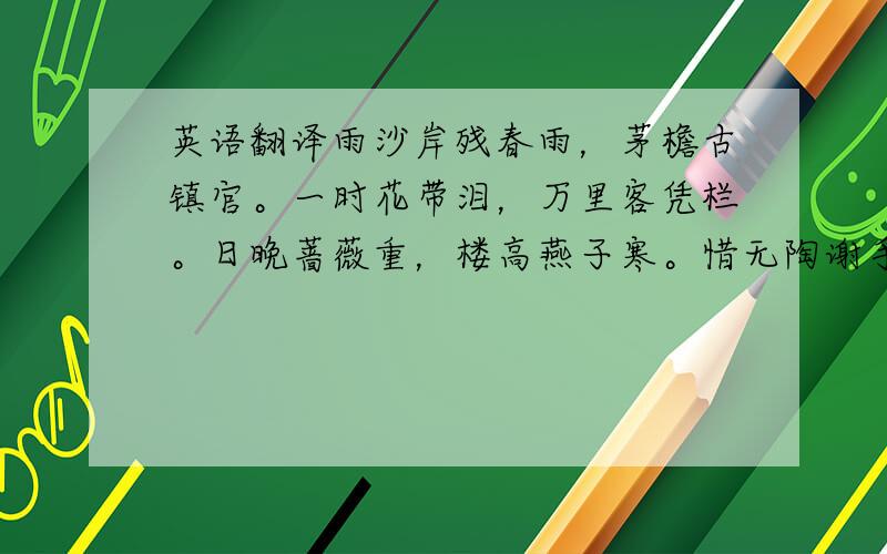 英语翻译雨沙岸残春雨，茅檐古镇官。一时花带泪，万里客凭栏。日晚蔷薇重，楼高燕子寒。惜无陶谢手，尽力破忧端。